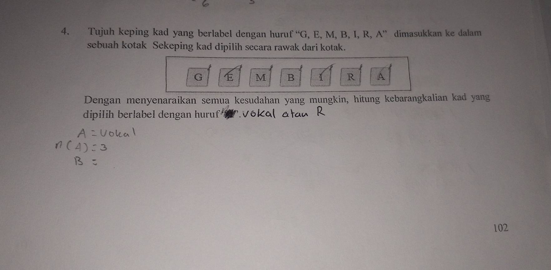 Tujuh keping kad yang berlabel dengan huruf^(varepsilon c)G , E, M, B, I, R, A ” dimasukkan ke dalam 
sebuah kotak Sekeping kad dipilih secara rawak dari kotak.
G
M B I R A
Dengan menyenaraikan semua kesudahan yang mungkin, hitung kebarangkalian kad yang 
dipilih berlabel dengan huruf
102