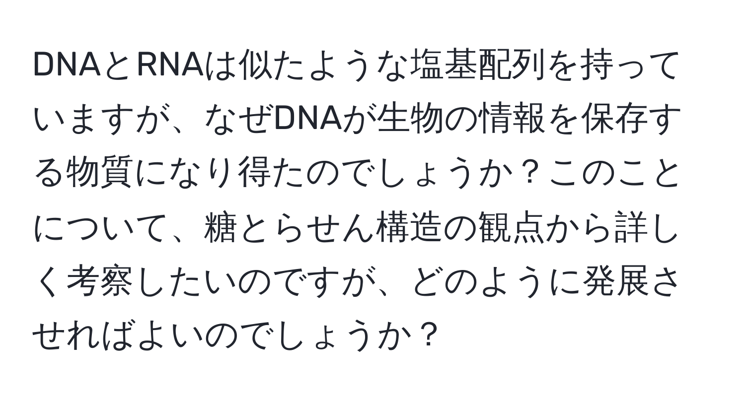 DNAとRNAは似たような塩基配列を持っていますが、なぜDNAが生物の情報を保存する物質になり得たのでしょうか？このことについて、糖とらせん構造の観点から詳しく考察したいのですが、どのように発展させればよいのでしょうか？