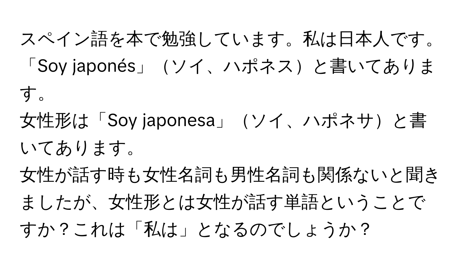 スペイン語を本で勉強しています。私は日本人です。  
「Soy japonés」ソイ、ハポネスと書いてあります。  
女性形は「Soy japonesa」ソイ、ハポネサと書いてあります。  
女性が話す時も女性名詞も男性名詞も関係ないと聞きましたが、女性形とは女性が話す単語ということですか？これは「私は」となるのでしょうか？