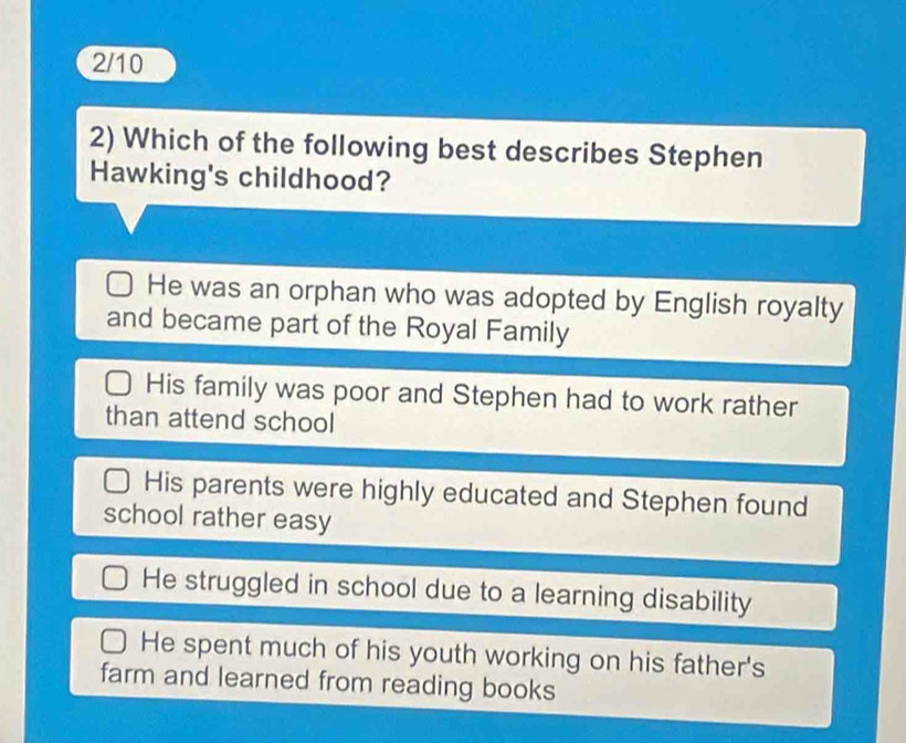 2/10
2) Which of the following best describes Stephen
Hawking's childhood?
He was an orphan who was adopted by English royalty
and became part of the Royal Family
His family was poor and Stephen had to work rather
than attend school
His parents were highly educated and Stephen found
school rather easy
He struggled in school due to a learning disability
He spent much of his youth working on his father's
farm and learned from reading books