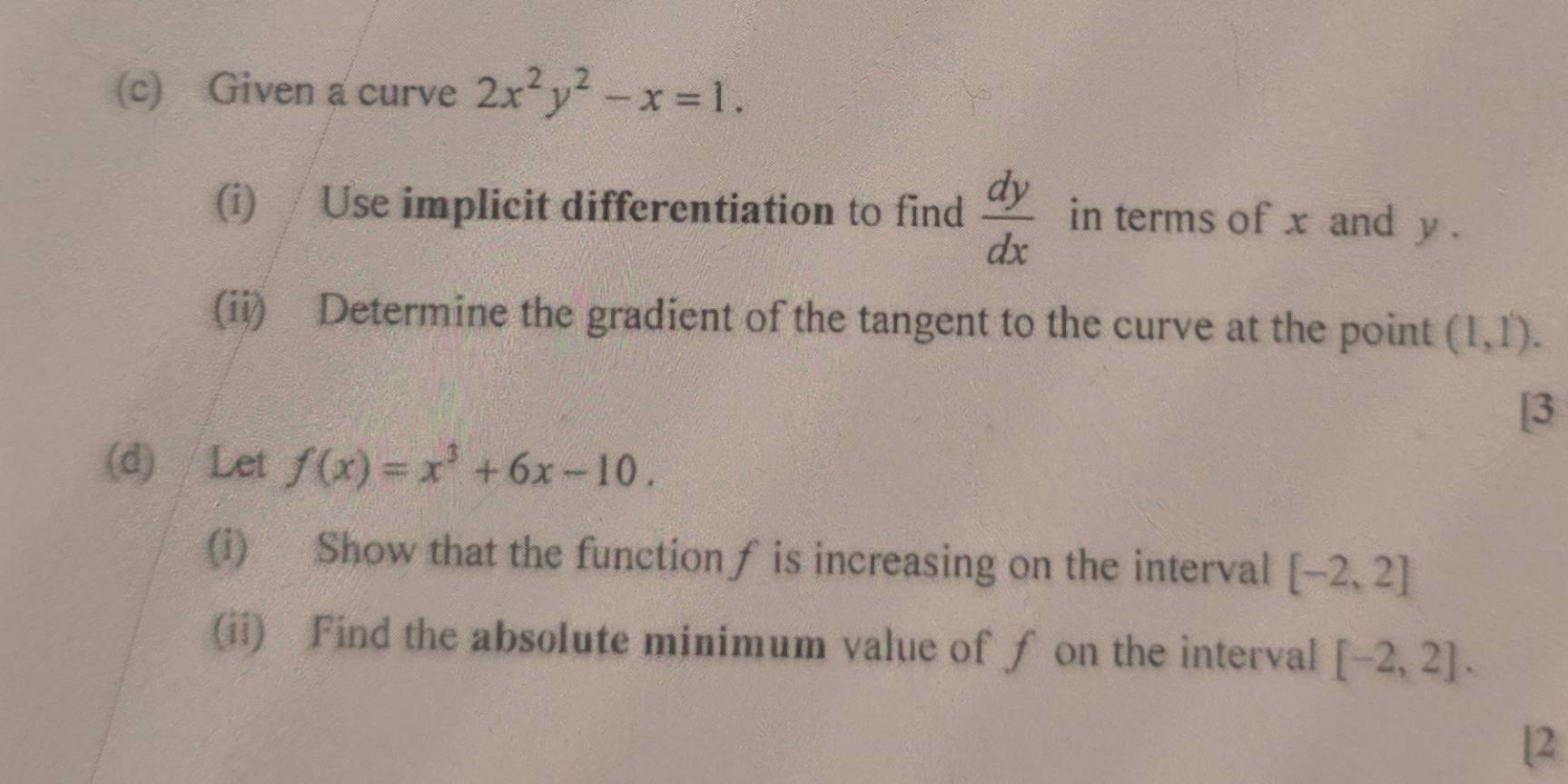 Given a curve 2x^2y^2-x=1. 
(i) / Use implicit differentiation to find  dy/dx  in terms of x and y. 
(ii) Determine the gradient of the tangent to the curve at the point (1,1). 
[3 
(d) / Let f(x)=x^3+6x-10. 
(i) Show that the function∫ is increasing on the interval [-2,2]
(ii) Find the absolute minimum value of ƒ on the interval [-2,2]. 
[2