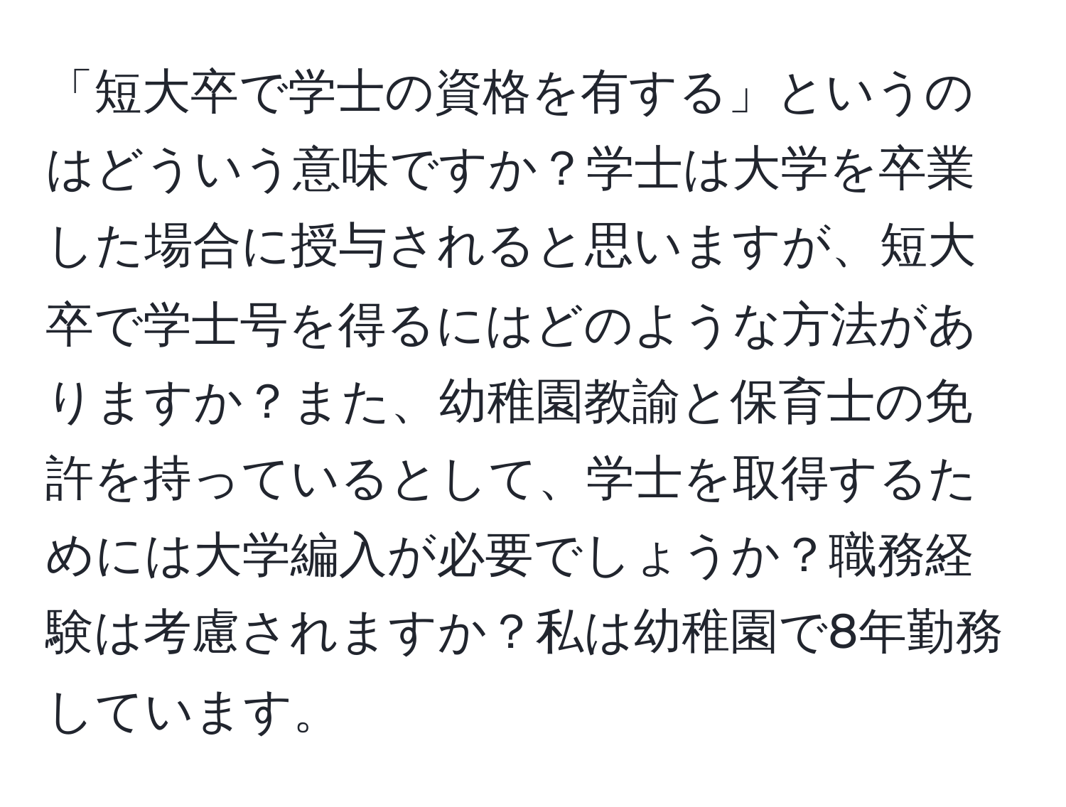 「短大卒で学士の資格を有する」というのはどういう意味ですか？学士は大学を卒業した場合に授与されると思いますが、短大卒で学士号を得るにはどのような方法がありますか？また、幼稚園教諭と保育士の免許を持っているとして、学士を取得するためには大学編入が必要でしょうか？職務経験は考慮されますか？私は幼稚園で8年勤務しています。