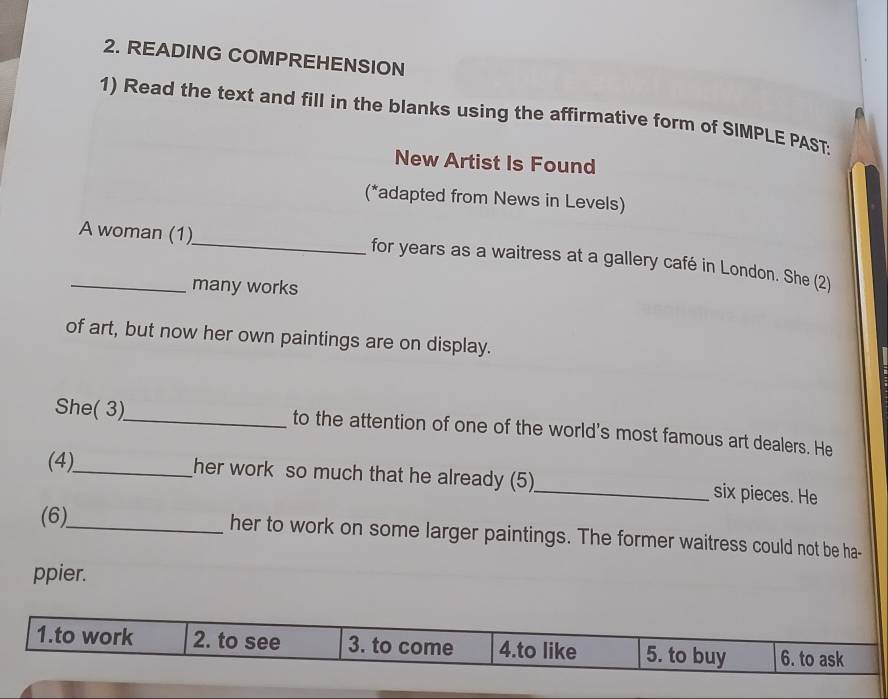 READING COMPREHENSION
1) Read the text and fill in the blanks using the affirmative form of SIMPLE PAST:
New Artist Is Found
(*adapted from News in Levels)
_A woman (1)_ for years as a waitress at a gallery café in London. She (2)
many works
of art, but now her own paintings are on display.
She( 3)_ to the attention of one of the world's most famous art dealers. He
(4)_ her work so much that he already (5)_ six pieces. He
(6)_ her to work on some larger paintings. The former waitress could not be ha-
ppier.
1.to work 2. to see 3. to come 4.to like 5. to buy 6. to ask