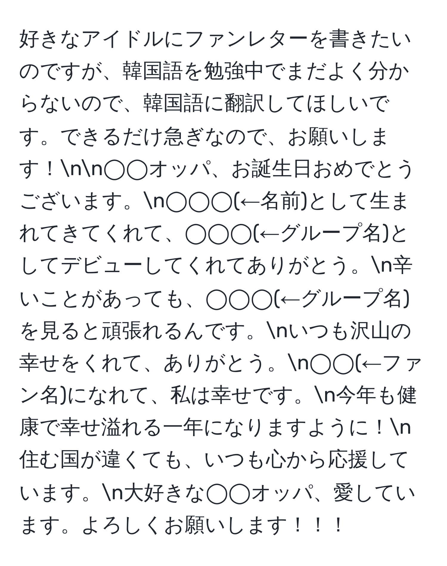 好きなアイドルにファンレターを書きたいのですが、韓国語を勉強中でまだよく分からないので、韓国語に翻訳してほしいです。できるだけ急ぎなので、お願いします！nn◯◯オッパ、お誕生日おめでとうございます。n◯◯◯(←名前)として生まれてきてくれて、◯◯◯(←グループ名)としてデビューしてくれてありがとう。n辛いことがあっても、◯◯◯(←グループ名)を見ると頑張れるんです。nいつも沢山の幸せをくれて、ありがとう。n◯◯(←ファン名)になれて、私は幸せです。n今年も健康で幸せ溢れる一年になりますように！n住む国が違くても、いつも心から応援しています。n大好きな◯◯オッパ、愛しています。よろしくお願いします！！！