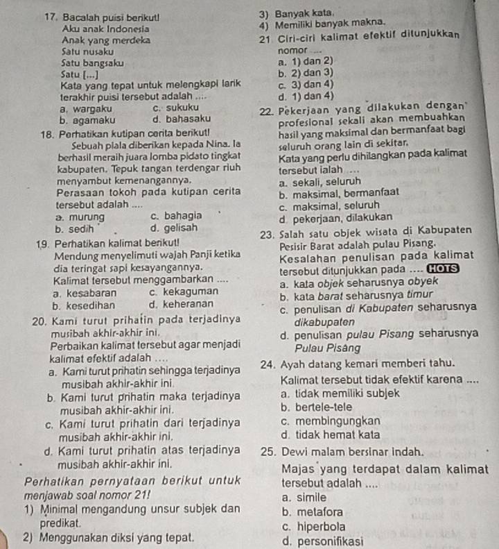 Bacalah puisi berikut! 3) Banyak kata.
Aku anak Indonesia 4) Memiliki banyak makna.
Anak yang merdeka 21 Ciri-ciri kalimat efektif ditunjukkan
Satu nusaku nomor -.
Satu bangsaku a. 1) dan 2)
Satu [...] b. 2) dan 3)
Kata yang tepat untuk melengkapi larik c. 3) dan 4)
terakhir puisi tersebut adalah ....
a. wargaku c. sukuku d. 1) dan 4)
b. agamaku d. bahasaku 22. Pekerjaan yang dilakukan dengan
profesional sekali akan membuahkan
18. Perhatikan kutipan cerita berikut! hasil yang maksimal dan bermanfaat bag
Sebuah plala diberikan kepada Nina. la
berhasil meraih juara lomba pidato tingkat seluruh orang lain di sekitar.
kabupaten. Tepuk tangan terdengar riuh Kata yang perlu dihilangkan pada kalimat
menyambut kemenangannya. tersebut ialah ...
a. sekali, seluruh
Perasaan tokoh pada kutipan cerita b. maksimal, bermanfaat
tersebut adalah ....
a. murung c. bahagia c. maksimal, seluruh
b. sedih d. gelisah d. pekerjaan, dilakukan
19. Perhatikan kalimat berikut! 23. Salah satu objek wisata di Kabupaten
Mendung menyelimuti wajah Panji ketika Pesisir Barat adalah pulau Pisang.
dia teringat sapi kesayangannya. Kesalahan penulisan pada kalimat
Kalimat tersebut menggambarkan .... tersebut ditunjukkan pada .... os
a. kata objek seharusnya obyek
a. kesabaran c. kekaguman b. kata baral seharusnya timur
b. kesedihan d. keheranan c. penulisan di Kabupaten seharusnya
20. Kamí turut prihašin pada terjadinya dikabupaten
musibah akhir-akhir ini. d. penulisan pulau Pisang seharusnya
Perbaikan kalimat tersebut agar menjadi Pulau Pisâng
kalimat efektif adalah ....
a. Kami turut prihatin sehingga terjadinya 24. Ayah datang kemari memberi tahu.
musibah akhir-akhir ini. Kalimat tersebut tidak efektif karena ....
b. Kami turut prihatin maka terjadinya a. tidak memiliki subjek
musibah akhir-akhir ini. b. bertele-tele
c. Kami turut prihatin dari terjadinya c. membingungkan
musibah akhir-akhir ini. d. tidak hemat kata
d. Kami turut prihatin atas terjadinya 25. Dewi malam bersinar indah.
musibah akhir-akhir ini. Majas yang terdapat dalam kalimat
Perhatikan pernyataan berikut untuk tersebut adalah ....
menjawab soal nomor 21! a. simile
1) Minimal mengandung unsur subjek dan b. metafora
predikat. c. hiperbola
2) Menggunakan diksi yang tepat. d. personifikasi