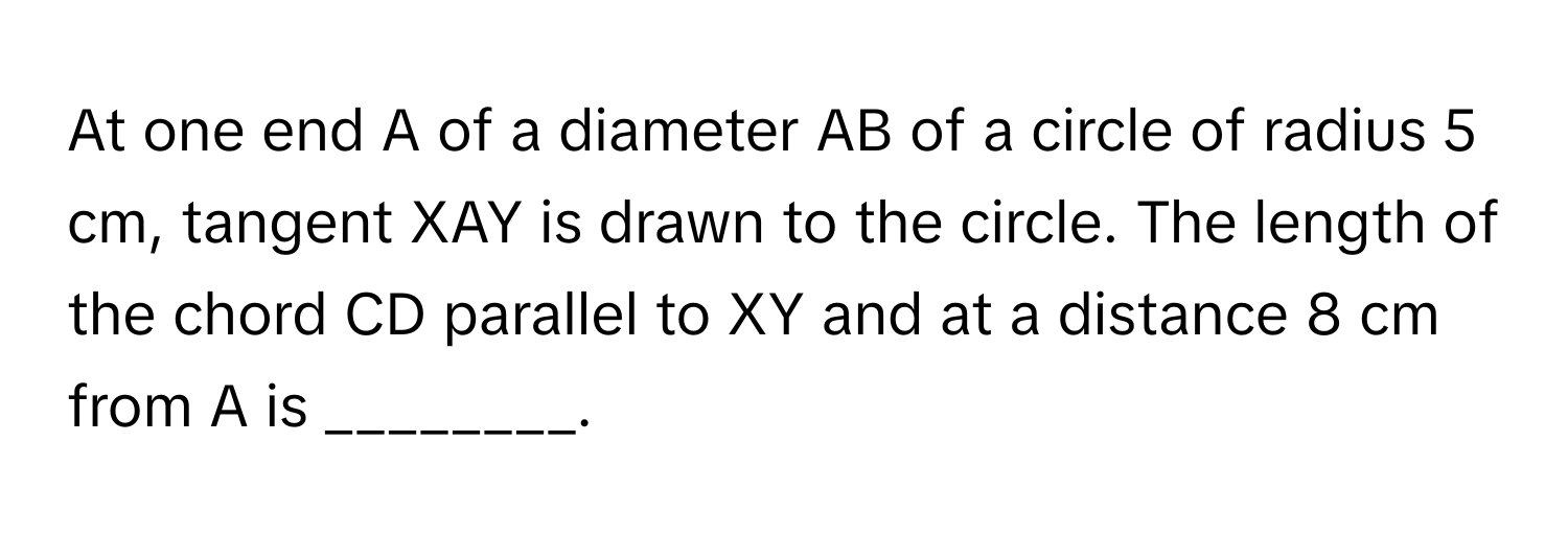 At one end A of a diameter AB of a circle of radius 5 cm, tangent XAY is drawn to the circle. The length of the chord CD parallel to XY and at a distance 8 cm from A is ________.