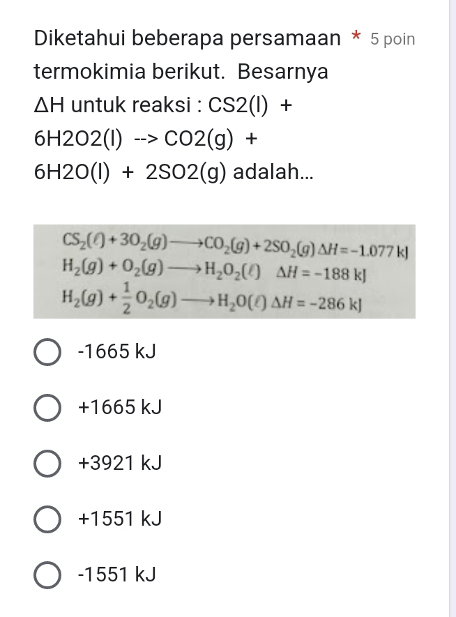 Diketahui beberapa persamaan * 5 poin
termokimia berikut. Besarnya
△ H untuk rea ksi:CS2(l)+
6H2O2(l)to CO2(g)+
6H2O(l)+2SO2(g) adalah...
CS_2(ell )+3O_2(g)to CO_2(g)+2SO_2(g)Delta H=-1.077kJ
H_2(g)+O_2(g)to H_2O_2(l(lH=-188kJ
H_2(g)+ 1/2 O_2(g)to H_2O(ell )△ H=-286kJ
-1665 kJ
+1665 kJ
+3921 kJ
+1551 kJ
-1551 kJ