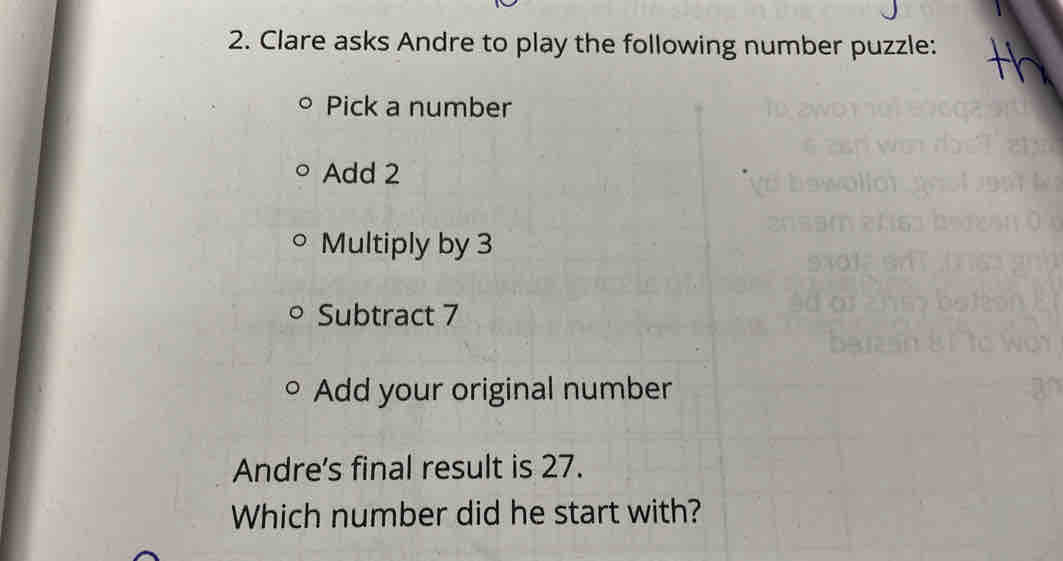 Clare asks Andre to play the following number puzzle: 
Pick a number 
Add 2
Multiply by 3
Subtract 7
Add your original number 
Andre's final result is 27. 
Which number did he start with?