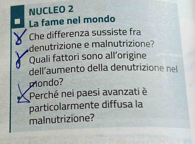 NUCLEO 2 
La fame nel mondo 
Che differenza sussiste fra 
denutrizione e malnutrizione? 
Quali fattori sono all’origine 
dell’aumento della denutrizione nel 
mondo? 
Perché nei paesi avanzati è 
particolarmente diffusa la 
malnutrizione?