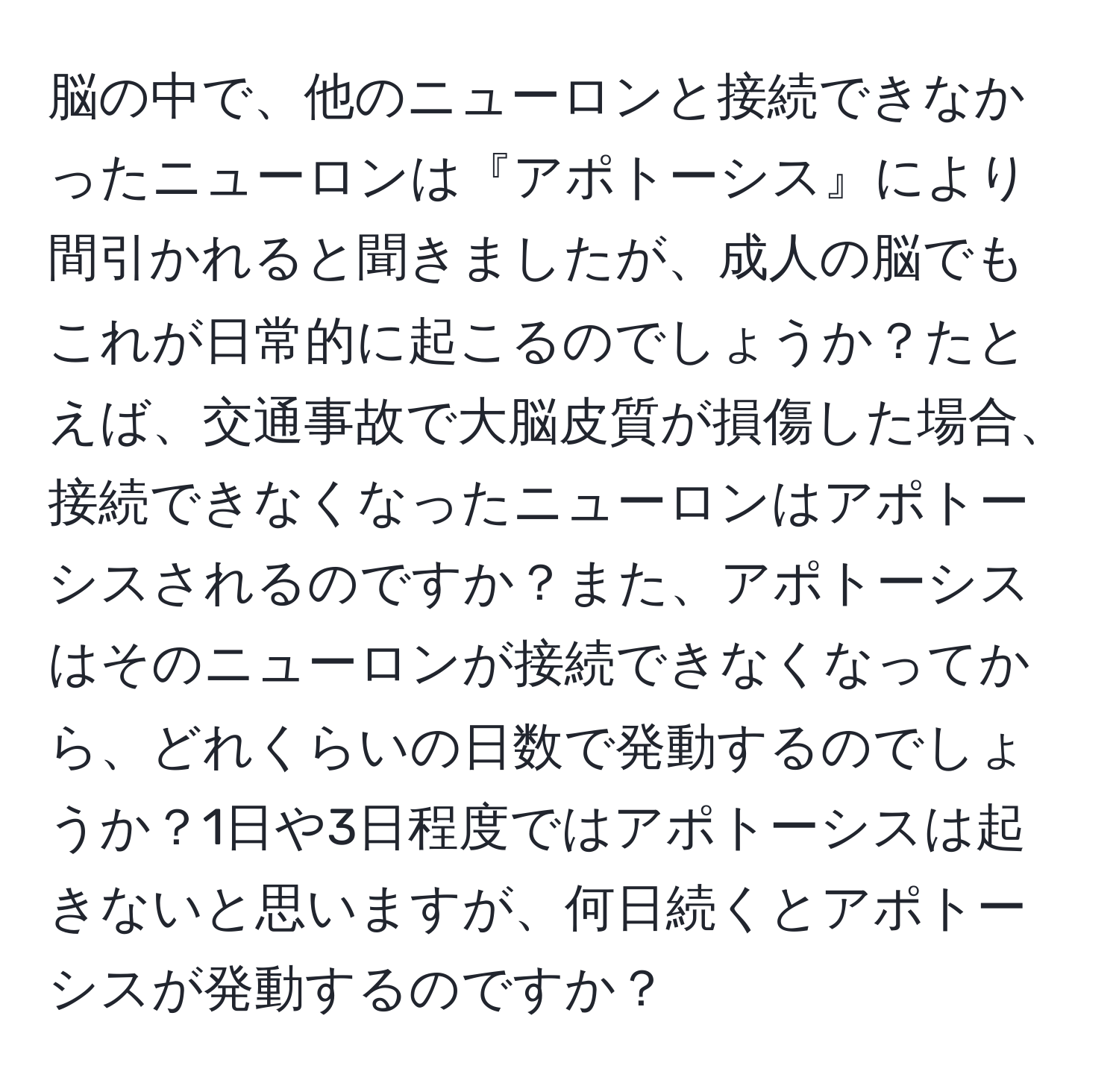 脳の中で、他のニューロンと接続できなかったニューロンは『アポトーシス』により間引かれると聞きましたが、成人の脳でもこれが日常的に起こるのでしょうか？たとえば、交通事故で大脳皮質が損傷した場合、接続できなくなったニューロンはアポトーシスされるのですか？また、アポトーシスはそのニューロンが接続できなくなってから、どれくらいの日数で発動するのでしょうか？1日や3日程度ではアポトーシスは起きないと思いますが、何日続くとアポトーシスが発動するのですか？