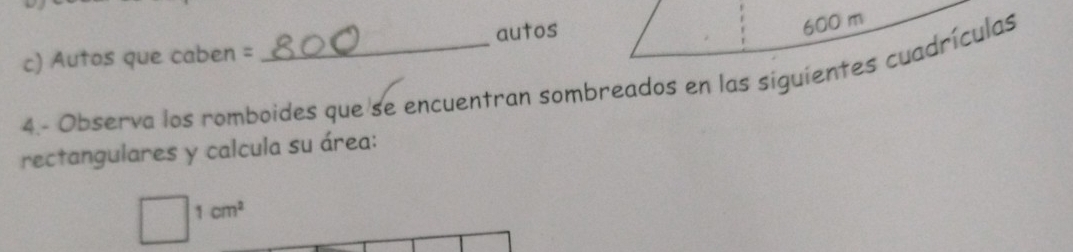 autos
600 m
c) Autos que caben = 
4.- Observa los romboides que se encuentran sombreados en las siguientes cuadrículas 
rectangulares y calcula su área:
1cm^2