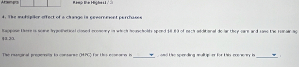 Attempts Keep the Highest / 3 
4. The multiplier effect of a change in government purchases 
Suppose there is some hypothetical closed economy in which households spend $0.80 of each additional dollar they earn and save the remaining
$0.20. 
The marginal propensity to consume (MPC) for this economy is _, and the spending multiplier for this economy is_ 。