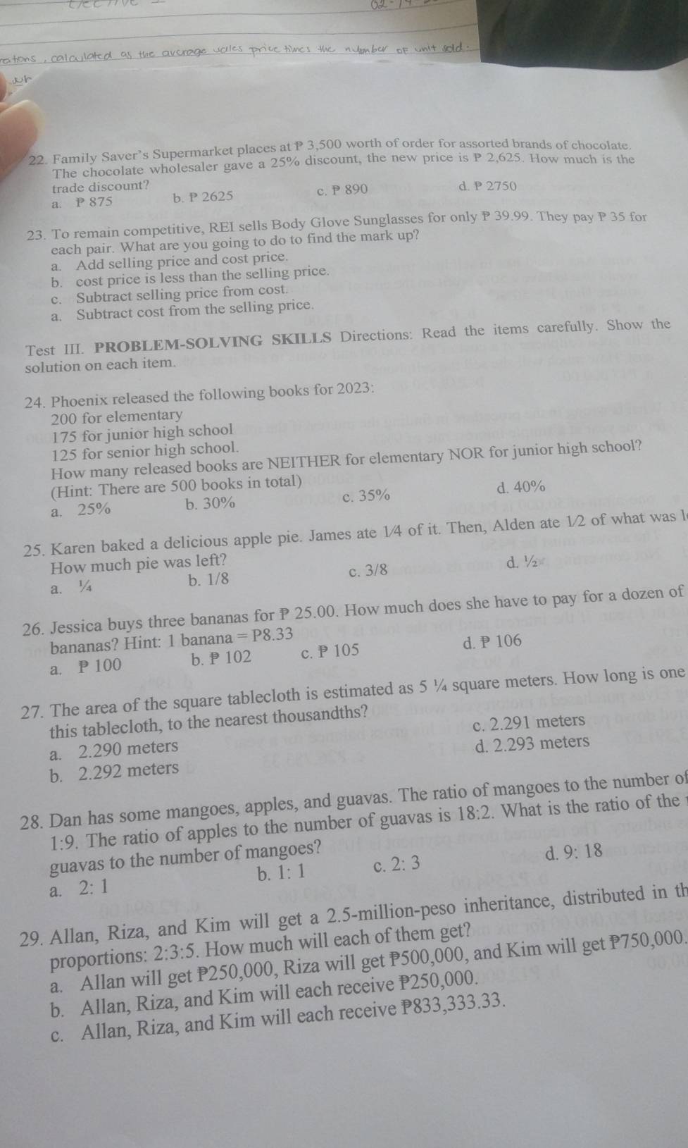 Family Saver’s Supermarket places at P 3,500 worth of order for assorted brands of chocolate.
The chocolate wholesaler gave a 25% discount, the new price is P 2,625. How much is the
trade discount? d. P 2750
a. P 875 b. P 2625 c. P 890
23. To remain competitive, REI sells Body Glove Sunglasses for only P 39.99. They pay P 35 for
each pair. What are you going to do to find the mark up?
a. Add selling price and cost price.
b. cost price is less than the selling price.
c. Subtract selling price from cost.
a. Subtract cost from the selling price.
Test III. PROBLEM-SOLVING SKILLS Directions: Read the items carefully. Show the
solution on each item.
24. Phoenix released the following books for 2023:
200 for elementary
175 for junior high school
125 for senior high school.
How many released books are NEITHER for elementary NOR for junior high school?
(Hint: There are 500 books in total)
a. 25% b. 30% c. 35% d. 40%
25. Karen baked a delicious apple pie. James ate 1/4 of it. Then, Alden ate 1/2 of what was l
How much pie was left?
a. ¼ b. 1/8 c. 3/8 d. ½
26. Jessica buys three bananas for P 25.00. How much does she have to pay for a dozen of
bananas? Hint: 1 banana =P8.33
a.P100 b. P 102 c. P 105 d.P 106
27. The area of the square tablecloth is estimated as 5 ¼ square meters. How long is one
this tablecloth, to the nearest thousandths?
a. 2.290 meters c. 2.291 meters
d. 2.293 meters
b. 2.292 meters
28. Dan has some mangoes, apples, and guavas. The ratio of mangoes to the number of
1:9. The ratio of apples to the number of guavas is 18:2. What is the ratio of the 
guavas to the number of mangoes?
a. 2:1 b. 1:1 c. 2:3 d. 9:18
29. Allan, Riza, and Kim will get a 2.5-million-peso inheritance, distributed in th
proportions: 2:3:5. How much will each of them get?
a. Allan will get P250,000, Riza will get P500,000, and Kim will get P750,000.
b. Allan, Riza, and Kim will each receive P250,000.
c. Allan, Riza, and Kim will each receive P833,333.33.