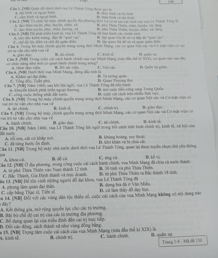 130
Câu 1. [NB] Quân đội đưới thời vua Lê Thánh Tông được gọi là
A. tân binh và ngoại bình. B. thủy binh và bộ binh.
C. cầm binh và ngoại binh D. thân binh và tân bình.
Câu 2. [NB] Tổ chức bộ máy chính quyền địa phương thời Lê sơ từ sau cái cách của vua Lê Thánh Tông là
A. đạo thừa tuyên, phú, huyện, châu, xã B. phủ Thừa Thiên, châu, huyện, xã, làng
C. đạo thừa tuyên, phủ, châu, hương, xã D. phủ Thừa Thiên, huyện, châu, xã, làng
Câu 3. [NB] Đê phát triển kinh tế, vua Lê Thánh Tông đã ban hành các chính sách
A. cho đào kênh máng, đấp đê ''quai vạc'' B. lập quan Hà đề sứ và đấp đê “quai vạc”.
C. chế độ lộc điễn và chế độ quân điễn. D. lập quan Hã đê sử và quan quân điễn.
Câu 4. Trong bộ máy chính quyền trung ương thời Minh Mạng, các cơ quan Nội các và Cơ mật viện có vai
trò tư vấn cho nhà vua về
A. giáo dục. B. tài chính. C. kinh tế. D. quân sự.
Câu 5. [NB] Trong cuộc cải cách hành chính của vua Minh Mạng (nửa đầu thế ki XIX), cơ quan nào sau đây
có chức năng như một cơ quan hành chính trung ương? D. Quốc tử giám.
A. Hàm lâm viện. B. Đô sát viện. C. Nội các.
Câu 6, [NB] Dưới thời vua Minh Mạng, đứng đầu tính là
A. Khâm sai đại thần. B. Tả tướng quân.
C. Tổng đốc, Tuần phủ. D. Quan Thượng thư.
Câu 7. [NB] Năm 1460, sau khi lên ngôi, vua Lê Thánh Tông đã tiến hành
A. khuyển khích phát triển ngoại thương. B. mở cuộc tiến công sang Trung Quốc.
C. công cuộc thống nhất đất nước. D. cuộc cái cách trên nhiều lĩnh vực.
Câu 8. [NB] Trong bộ máy chính quyền trung ương thời Minh Mạng, các cơ quan Nội các và Cơ mật viện có
vai trò tư vẫn cho nhà vua về
A. tài chính. B. kinh tế. C. chinh trị. D. giáo dục.
Câu 9. [NB] Trong bộ máy chính quyền trung ương thời Minh Mạng, các cơ quan Nội các và Cơ mật viện có
vai trò tư vấn cho nhà vua về
A. hành chính. B. giáo dục. C. tài chính. D. kinh tế.
Câu 10. [NB] Năm 1460, vua Lê Thánh Tông lên ngôi trong bối cảnh tình hình chính trị, kinh tế, xã hội của
đất nước
A. rối ren, cát cứ khắp nơi. B. khủng hoảng, suy thoái.
C. đã từng bước ổn định. D. khó khăn và bị chia cắt.
Câu 11. [NB] Trong bộ máy nhà nước dưới thời vua Lê Thánh Tông, quan lại được tuyển chọn chủ yểu thông
ua D. kế vị.
A. khoa cử. B. đề cử. C. ứng cử.
Tâu 12. [NB] Ở địa phương, trong công cuộc cải cách hành chính, vua Minh Mạng đã chia cà nước thành
A. từ phủ Thừa Thiên vào Nam thành 12 tinh. B. 30 tỉnh và phủ Thừa Thiên.
C. Bắc Thành, Gia Định thành và trực doanh. D. từ phủ Thừa Thiên ra Bắc thành 18 tinh.
ầu 13. [NB] Để tôn vinh những người đỗ đại khoa, vua Lê Thánh Tông đã
A. phong làm quan đại thần. B. dựng bia đá ở Văn Miễu,
C. cấp bằng Thạc sĩ, Tiến sĩ. D. cử làm thầy đồ dạy học.
ău 14. [NB] Đối với các vùng dân tộc thiều số, cuộc cải cách của vua Minh Mạng không có nội dung nào
đây?
A. Kết thông gia, mở rộng quyền lực cho các tù trưởng.
B. Bãi bỏ chế độ cai trị của các tù trưởng địa phương.
C. Bồ dụng quan lại của triều đình đến cai trị trực tiếp.
D. Đổi các động, sách thành xã như vùng đồng bằng.
ău 15. [NB] Trọng tâm cuộc cải cách của vua Minh Mạng (nửa đầu thế ki XIX) là
A. kinh tế. B. chính trị. C. hành chính. D. quân sự.
Trang 1/4 - Mã đề 130