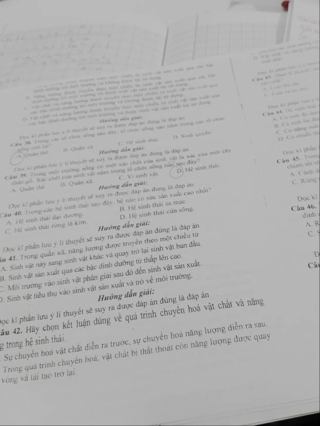 phân l c  t 
1ường tà không đượ ti t dưng = Aộn chíều ti ninn vàt và suộa saa con hải
ớ Nang hưương được trycn thực nệi chiên sử sịnh vận sân xuất saa chi tên              
co  tài H tang vó ccn ma ậi san cuải ti t dưn
Vận chều va nàng tơng được tuyền Haac qời chiềg ca sn vật nâ huấi nai
23 Vật chất và năng lượng được truyền then mội chiếu từ siớ vật san xuấi qua * Lạc thúc độc
Lộc các sh dường ti mổi trường và không được sài số dụnp
hác dính dường sổi mổi trường và được vinh vậi sản vuấn ta sư dụng        
Cân 44.  sinh thá
Hướng dân giải:
B. Có teớs ôn đự
Cáu 3K Trong các tổ chức sống sau đây, tổ chứ: sống nào nằm trong các tô chín Doe kt phản tro ? ?
Đực ki phần lm 5 lí thưyếi sử suy ra được đáp ăn đùng là đấp án
A. Cô tỉnh đs dan
C Cô năng vuò
4  Quam thể gōng còn lai? n Quân xã C. Hè sinh thái D. Sinh quyên
Hường dẫn giải.
Câu 45.  Tron Đọc ki phần
Cầu 39. Trong môi trường sống có một xác chết của sinh vậi là xác của một cây D Có chuỗ th
Đọc 43 phán tu ý l thuyết sẽ suy ra được đáp án đùng là đáp ăn
B. Quán xã C. Vị sinh vật D. Hệ sinh thái
chính tốt nà
A Quản thế thân gố. Xạc chết của sinh vật năm trong tổ chức sống nào sau đây
Hường dẫn giải:
Đọc kĩ phần lưu ý lí thuyết sẽ suy ra được đáp án đùng là đáp án A. Cánh đ C. Rùng
Cầu 40, Trong-các hệ sinh thái sau đây, hệ nào có sức sản xuất cao nhật?
Câu 46.
A. Hlệ sinh thái đai dương B. Hệ sinh thái sa mạc.
dinh
C. Hệ sinh thái rừng là kim. D. Hệ sinh thái cửa sống. Dọc ki
Hướng dẫn giải:
C. 5
Đọc kĩ phân lưu ý li thuyết sẽ suy ra được đáp án đùng là đấp án
A. R
u 41. Trong quân xã. năng lượng được truyền theo một chiều từ
D
A. Sinh vật này sang sinh vật khác và quay trở lại sinh vật ban đầu.
B. Sinh vật sản xuất qua các bậc dinh dưỡng từ thấp lên cao.
C. Môi trường vào sinh vật phân giải sau đó đến sinh vật sản xuất.
Câ
D. Sinh vật tiêu thụ vào sinh vật sản xuất và trở về môi trường.
Hướng dẫn giải:
Đọc kĩ phần lưu ý lí thuyết sẽ suy ra được đáp án đúng là đáp án
ấu 42. Hãy chọn kết luận dúng về quá trình chuyển hoá vật chất và năng
Sự chuyển hoá vật chất diễn ra trước, sự chuyển hoa năng lượng diễn ra sau.
g trong hệ sinh thái.
Trong quả trình chuyển hoá, vật chất bị thất thoát còn năng lượng được quay
vòng và tải tạo trở lai.