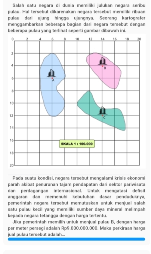 Salah satu negara di dunia memiliki julukan negara seribu 
pulau. Hal tersebut dikarenakan negara tersebut memiliki ribuan 
pulau dari ujung hingga ujungnya. Seorang kartografer 
menggambarkan beberapa bagian dari negara tersebut dengan 
beberapa pulau yang terlihat seperti gambar dibawah ini. 
Pada suatu kondisi, negara tersebut mengalami krisis ekonomi 
parah akibat penurunan tajam pendapatan dari sektor pariwisata 
dan perdagangan internasional. Untuk mengatasi defisit 
anggaran dan memenuhi kebutuhan dasar penduduknya, 
pemerintah negara tersebut memutuskan untuk menjual salah 
satu pulau kecil yang memiliki sumber daya mineral melimpah 
kepada negara tetangga dengan harga tertentu. 
Jika pemerintah memilih untuk menjual pulau B, dengan harga 
per meter persegi adalah Rp9.000.000.000. Maka perkiraan harga 
jual pulau tersebut adalah...