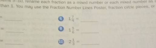 blems 5-10, rename each fraction as a mixed number or each mixed number as a 
than 1. You may use the Fraction Number Lines Poster, fraction circle pieces, or 
_ 
= 
6 1 7/q = _ 
_ 
= . 
8 1 5/6 = _ 
_ 
= 
10 2 1/3 = _