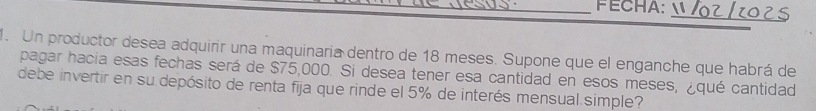 FECHA: 
_ 
. Un productor desea adquirir una maquinaria dentro de 18 meses. Supone que el enganche que habrá de 
pagar hacia esas fechas será de $75,000. Si desea tener esa cantidad en esos meses, ¿qué cantidad 
debe invertir en su depósito de renta fija que rinde el 5% de interés mensual. simple?