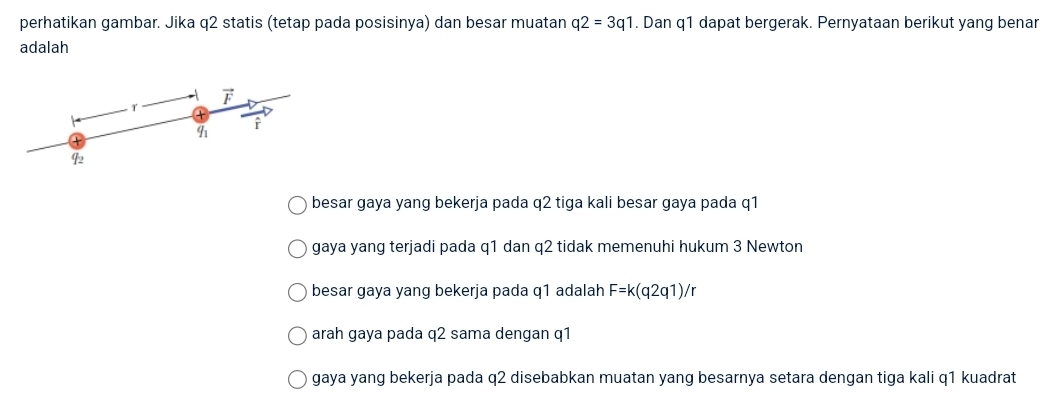 perhatikan gambar. Jika q2 statis (tetap pada posisinya) dan besar muatan q2=3q1. Dan q1 dapat bergerak. Pernyataan berikut yang benar
adalah
vector F
T
r
q_1
42
besar gaya yang bekerja pada q2 tiga kali besar gaya pada q1
gaya yang terjadi pada q1 dan q2 tidak memenuhi hukum 3 Newton
besar gaya yang bekerja pada q1 adalah F=k(q2q1)/r
arah gaya pada q2 sama dengan q1
gaya yang bekerja pada q2 disebabkan muatan yang besarnya setara dengan tiga kali q1 kuadrat