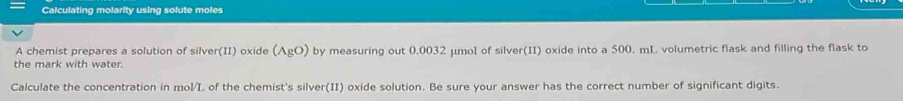Calculating molarity using solute moles 
A chemist prepares a solution of silver(II) oxide (AgO) 
the mark with water. by measuring out 0,0032 μmol of silver(II) oxide into a 500. mL volumetric flask and filling the flask to 
Calculate the concentration in mol/L of the chemist's silver(II) oxide solution. Be sure your answer has the correct number of significant digits.