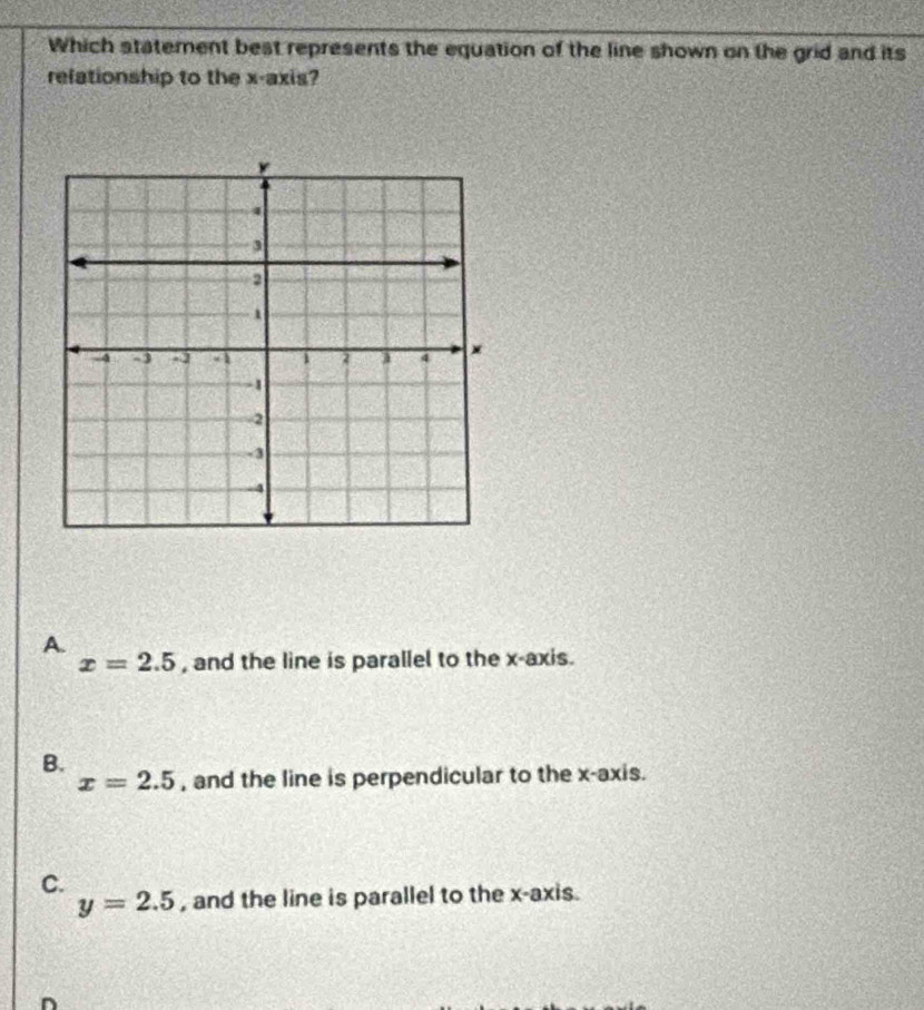 Which statement best represents the equation of the line shown on the grid and its
relationship to the x-axis?
A.
x=2.5 , and the line is parallel to the x-axis.
B. , and the line is perpendicular to the x-axis.
x=2.5
C.
y=2.5 , and the line is parallel to the x-axis.