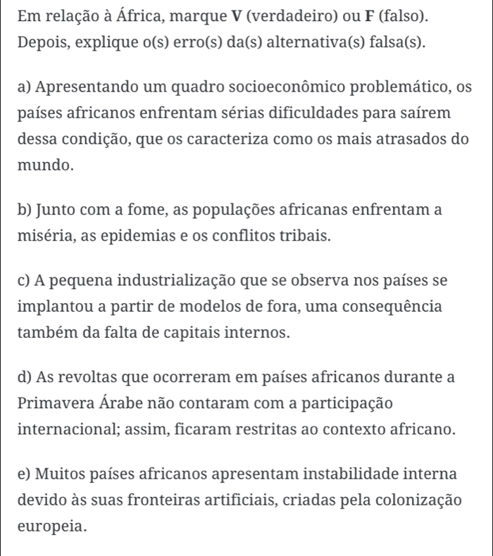 Em relação à África, marque V (verdadeiro) ou F (falso).
Depois, explique o(s) erro(s) da(s) alternativa(s) falsa(s).
a) Apresentando um quadro socioeconômico problemático, os
países africanos enfrentam sérias dificuldades para saírem
dessa condição, que os caracteriza como os mais atrasados do
mundo.
b) Junto com a fome, as populações africanas enfrentam a
miséria, as epidemias e os conflitos tribais.
c) A pequena industrialização que se observa nos países se
implantou a partir de modelos de fora, uma consequência
também da falta de capitais internos.
d) As revoltas que ocorreram em países africanos durante a
Primavera Árabe não contaram com a participação
internacional; assim, ficaram restritas ao contexto africano.
e) Muitos países africanos apresentam instabilidade interna
devido às suas fronteiras artificiais, criadas pela colonização
europeia.