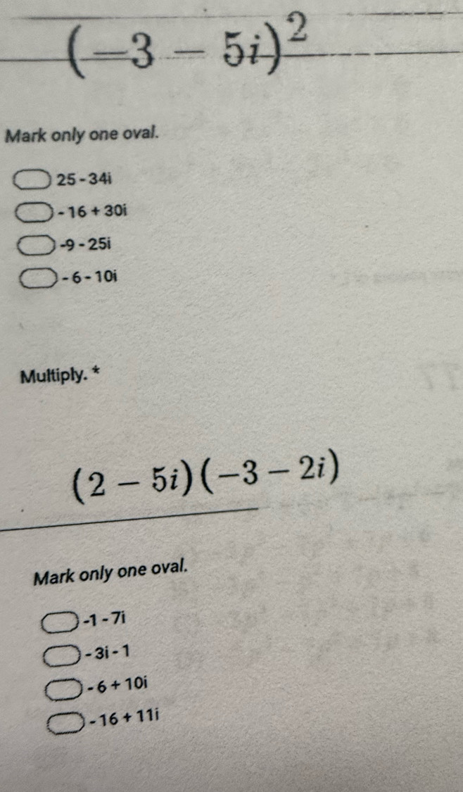 (-3-5i)^2
Mark only one oval.
25-34i
-16+30i
-9-25i
-6-10i
Multiply. *
(2-5i)(-3-2i)
Mark only one oval.
-1-7i
-3i-1
-6+10i
-16+11i