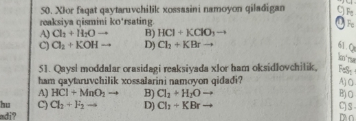 XIor faqat qaytaruvchilik xossasini namoyon qiladigan C) Fe
reaksiya qismini ko'rsating. D Fe
A) Cl_2+H_2O = B) HCl+KClO_3
C) Cl_2+KOH D) Cl_2+KBrto 61.Q
ko°
51. Qaysi moddalar orasidagi reaksiyada xlor ham oksidlovchilik, Fe S_2
ham qaytaruvchilik xossalarini namoyon qidadi? A) O
A) HCl+MnO_2 B) Cl_2+H_2Oto B) O
hu C) Cl_2+F_2to D) Cl_2+KBrto C) s-
adi? mO