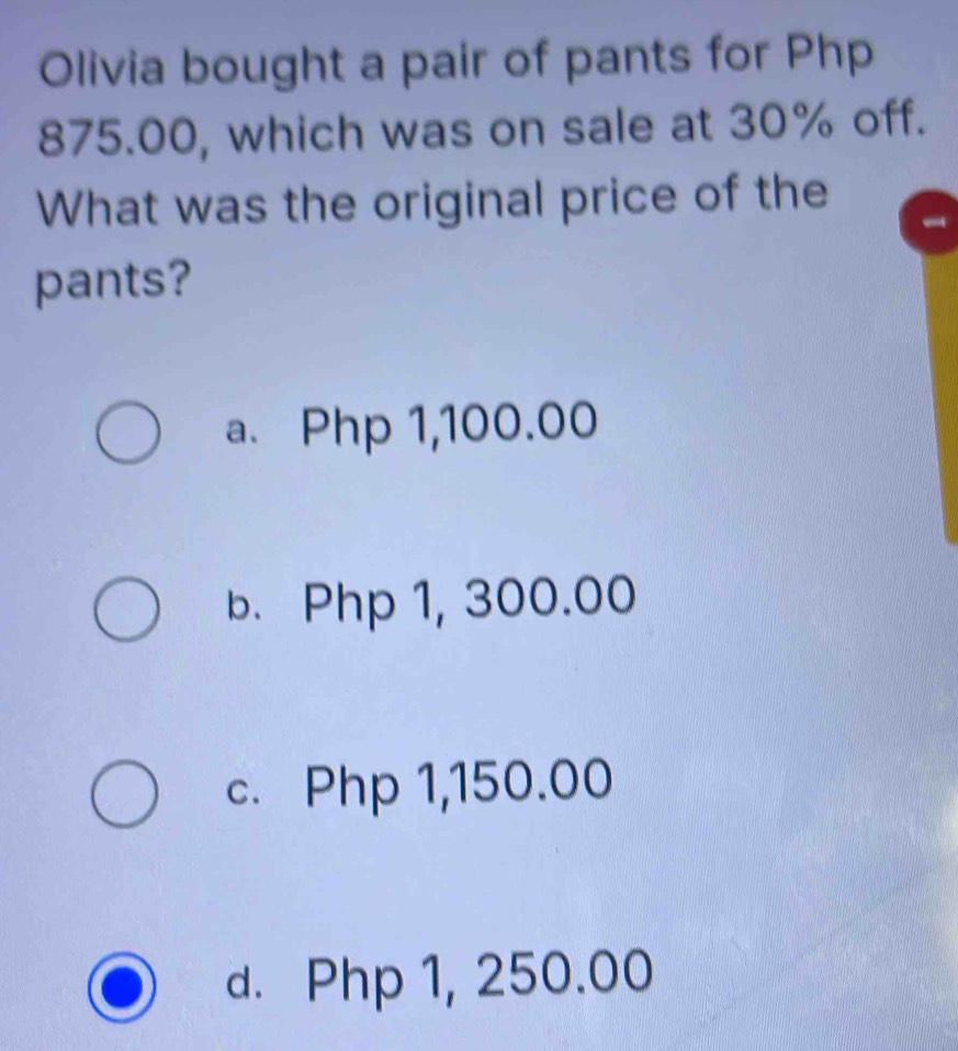 Olivia bought a pair of pants for Php
875.00, which was on sale at 30% off.
What was the original price of the
pants?
a. Php 1,100.00
b. Php 1, 300.00
c. Php 1,150.00
d. Php 1, 250.00