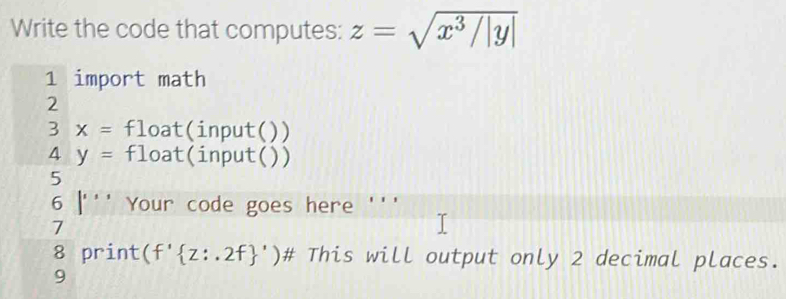 Write the code that computes: z=sqrt(x^3/|y|)
1 import math 
2
3x= float(input( ) )
4y= float(input( ) ) 
5
6|''' Your code goes here ''' 
7 
8 print (f' z:.2f ')# This will output only 2 decimal places. 
9