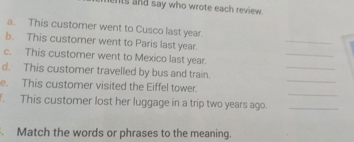 ents and say who wrote each review. 
a. This customer went to Cusco last year. 
_ 
b. This customer went to Paris last year. 
_ 
_ 
c. This customer went to Mexico last year. 
_ 
d. This customer travelled by bus and train. 
_ 
e. This customer visited the Eiffel tower. 
This customer lost her luggage in a trip two years ago._ 
Match the words or phrases to the meaning.