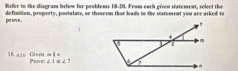 Refer to the diagram below for problems 18-20. From each given statement, select the 
definition, property, postulate, or theorem that leads to the statement you are asked to 
prove. 
18. (L23) Given: mparallel n
Prove: ∠ 1≌ ∠ 7