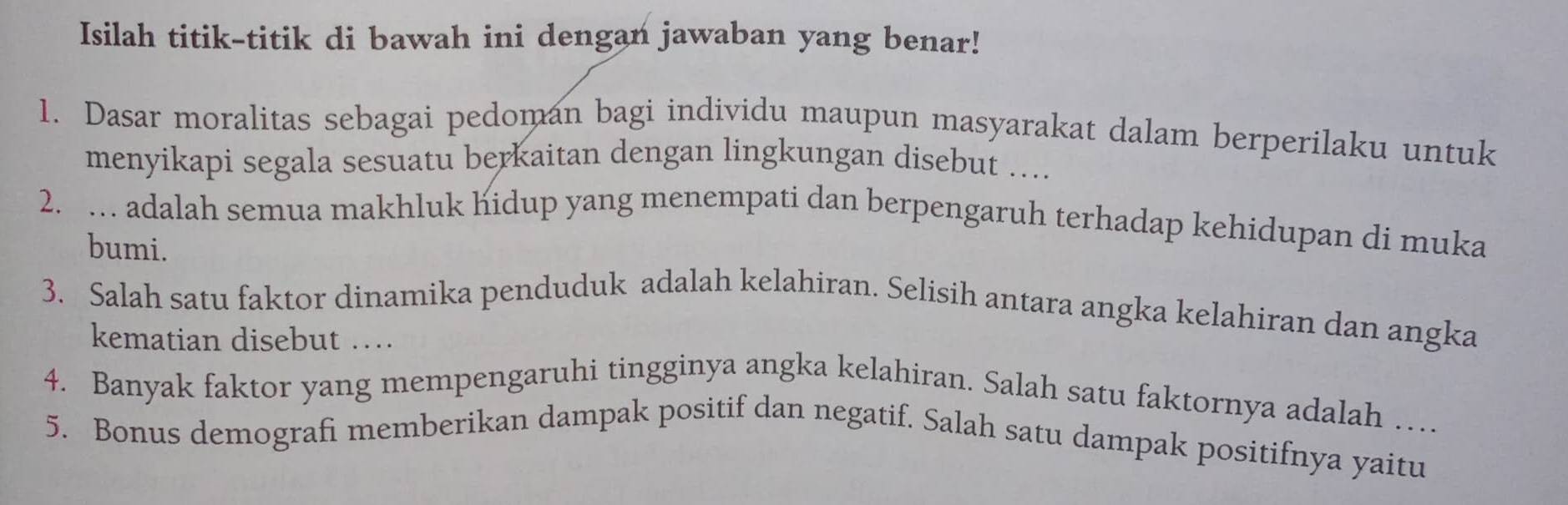 Isilah titik-titik di bawah ini dengan jawaban yang benar! 
1. Dasar moralitas sebagai pedoman bagi individu maupun masyarakat dalam berperilaku untuk 
menyikapi segala sesuatu berkaitan dengan lingkungan disebut …. 
2. … adalah semua makhluk hidup yang menempati dan berpengaruh terhadap kehidupan di muka 
bumi. 
3. Salah satu faktor dinamika penduduk adalah kelahiran. Selisih antara angka kelahiran dan angka 
kematian disebut … 
4. Banyak faktor yang mempengaruhi tingginya angka kelahiran. Salah satu faktornya adalah … 
5. Bonus demografi memberikan dampak positif dan negatif. Salah satu dampak positifnya yaitu