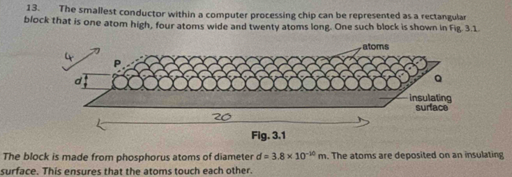 The smallest conductor within a computer processing chip can be represented as a rectangular 
block that is one atom high, four atoms wide and twenty atoms long. One such block is shown in Fig. 3.1 
The block is made from phosphorus atoms of diameter d=3.8* 10^(-10)m. The atoms are deposited on an insulating 
surface. This ensures that the atoms touch each other.