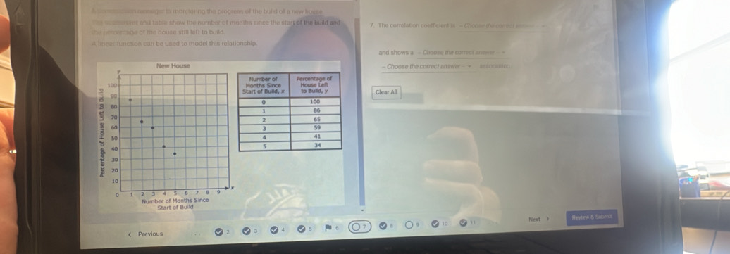 A coms cse emnager is monoring the progress of the build of a new house 
e scaert iot and table show the number of months since the start of the build and 7. The correlation coefficient is - Chonse te carreci enm - 
the nercentabe of the house still left to build. 
A lineer function can be used to model this relationship. 
and shows a - Choose the correct answer --- 
New House- Choose the correct answer - = = n
100
90 Clear All
80
70.
60
50
40
30
20
10
x
。 5 0 9
Number of Months Since Start of Build 
Next > Reytnw & Suberal 
< Previous