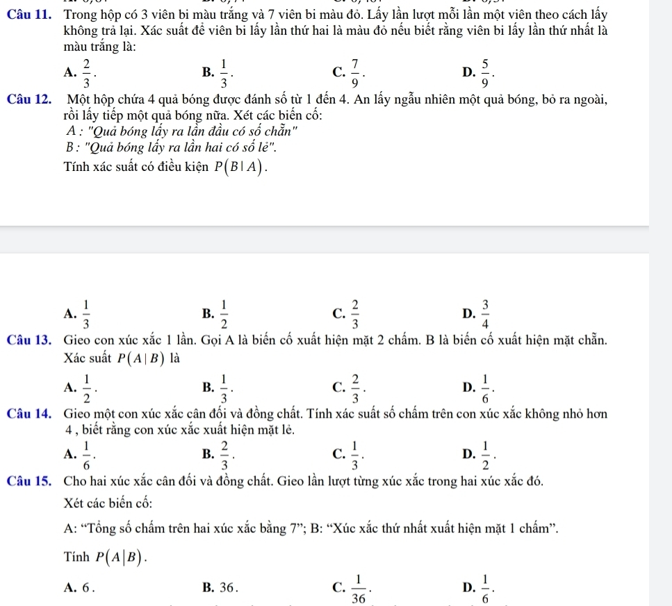 Trong hộp có 3 viên bi màu trắng và 7 viên bi màu đỏ. Lấy lần lượt mỗi lần một viên theo cách lấy
không trả lại. Xác suất để viên bi lấy lần thứ hai là màu đỏ nếu biết rằng viên bi lấy lần thứ nhất là
màu trắng là:
A.  2/3 ·  1/3 .  7/9 .  5/9 .
B.
C.
D.
Câu 12. Một hộp chứa 4 quả bóng được đánh số từ 1 đến 4. An lấy ngẫu nhiên một quả bóng, bỏ ra ngoài,
lồi lấy tiếp một quả bóng nữa. Xét các biến cố:
A : "Quả bóng lấy ra lần đầu có số chẵn"
B: "Quả bóng lấy ra lần hai có số lẻ".
Tính xác suất có điều kiện P(B|A)
A.  1/3   1/2   2/3   3/4 
B.
C.
D.
Câu 13. Gieo con xúc xắc 1 lần. Gọi A là biến cố xuất hiện mặt 2 chấm. B là biến cố xuất hiện mặt chẵn.
Xác suất P(A|B) là
A.  1/2 ·  1/3 .  2/3 ·  1/6 ·
B.
C.
D.
Câu 14. Gieo một con xúc xắc cân đối và đồng chất. Tính xác suất số chấm trên con xúc xắc không nhỏ hơn
4 , biết rằng con xúc xắc xuất hiện mặt lẻ.
A.  1/6 ·  2/3 ·   1/3 .  1/2 ·
B.
C.
D.
Câu 15. Cho hai xúc xắc cân đối và đồng chất. Gieo lần lượt từng xúc xắc trong hai xúc xắc đó.
Xét các biến cố:
A: “Tổng số chấm trên hai xúc xắc bằng 7”; B: “Xúc xắc thứ nhất xuất hiện mặt 1 chấm”.
Tính P(A|B).
A. 6 . B. 36 . C.  1/36 . D.  1/6 ·