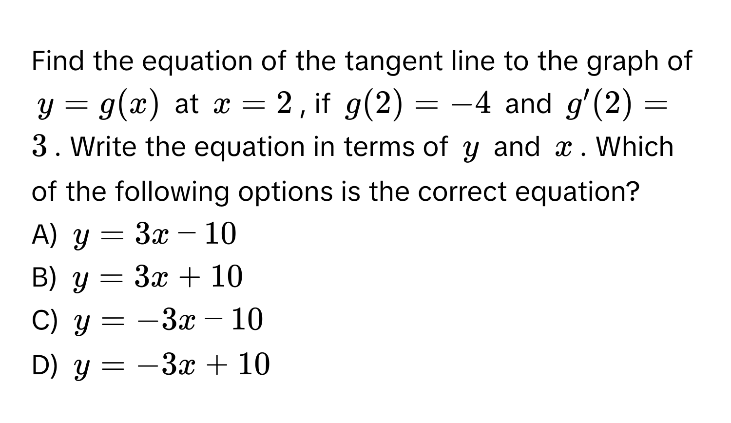 Find the equation of the tangent line to the graph of $y = g(x)$ at $x = 2$, if $g(2) = -4$ and $g'(2) = 3$. Write the equation in terms of $y$ and $x$. Which of the following options is the correct equation?

A) $y = 3x - 10$ 
B) $y = 3x + 10$ 
C) $y = -3x - 10$ 
D) $y = -3x + 10$