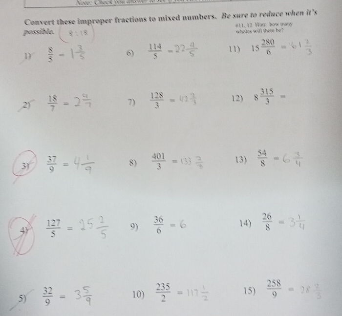 Note: Check you ams wer i 
Convert these improper fractions to mixed numbers. Be sure to reduce when it's 
possible. #11, 12 Hint: how many 
wholes will there be? 
1)  8/5 =  114/5 =2 11) 15 280/6 =
6) 
2)  18/7 =
7)  128/3 =
12) 8 315/3 =
3)  37/9 =
8) = 133÷ 13)  54/8 =
4)  127/5 =
9)  36/6 = 14)  26/8 =
5)  32/9 = 10)  235/2 =117 1/2  15)  258/9 =28 2/3 