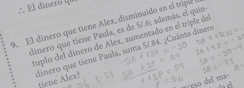 ∴ El dinero qu 
9. El dinero que tiene Alex, disminuido en el triple e 
dinero que tiene Paula, es de S/.6; además, el quíns 
tuplo del dinero de Álex, aumentado en el triple de 
dinero que tiene Paula, suma S/.84. ¿Cuánto dinero 
tiene Alex? 
ceso del ma-