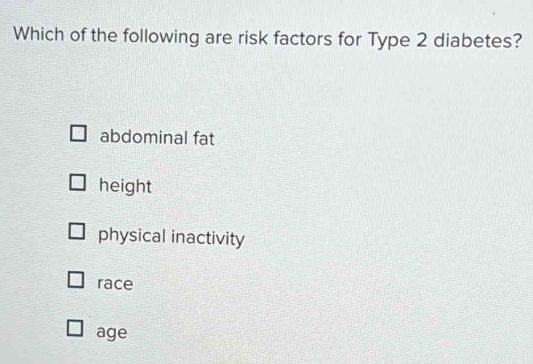 Which of the following are risk factors for Type 2 diabetes?
abdominal fat
height
physical inactivity
race
age