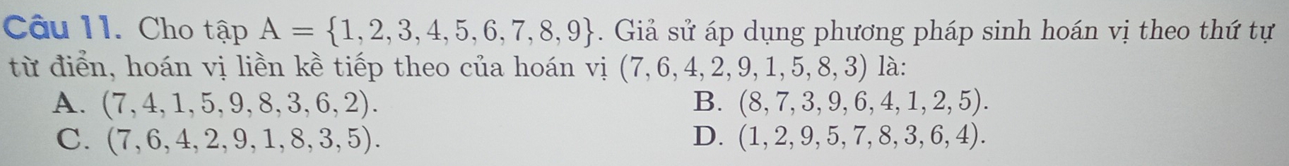 Cho tapA= 1,2,3,4,5,6,7,8,9. Giả sử áp dụng phương pháp sinh hoán vị theo thứ tự
từ điển, hoán vị liền kề tiếp theo của hoán vị (7,6,4,2,9,1,5,8,3) là:
A. (7,4,1,5,9,8,3,6,2). B. (8,7,3,9,6,4,1,2,5).
C. (7,6,4,2,9,1,8,3,5). D. (1,2,9,5,7,8,3,6,4).