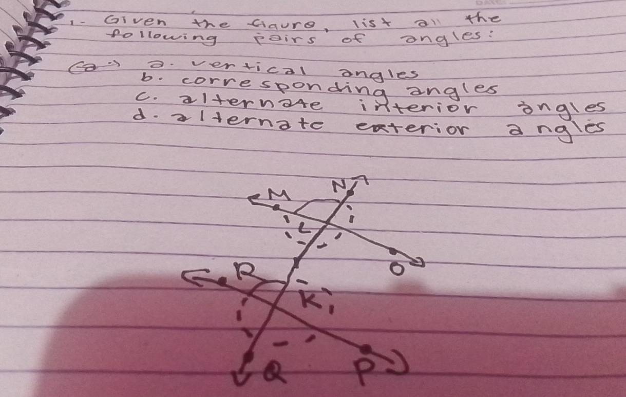 Given the Gaure, list all the 
following poirs of ongles: 
Cao vertical angles 
b. corresponding angles 
c. alternote interior ongles 
d. alternate exterior angles
M N 
L 
B 
o 
Ki 
(2 
P