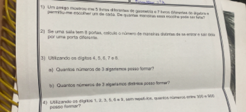 Um amigo mostrou-me 5 ivros diferentas de geemetria e 7 líos dfementas de álgebra e 
permitiu-me escolher um de cada. De quantas maseiras easa escoiha pode ser fle
21 Se uma sala tem 8 portas, calpule o número de iaseiras distntas da se emrar e sair ócio 
por uma porta diferême. 
3) Utilizando os digitos 4, 5, 6, 7e 8. 
a) Quântos números de 3 algarismos posso formar? 
b) Quantos números de 3 algarismos distintos posso forer 
4) Uslizando os digitos 1. 2. 3. 5. 6e 9, sem repel-los, quantos números enr 300 e 900
pesso formar?