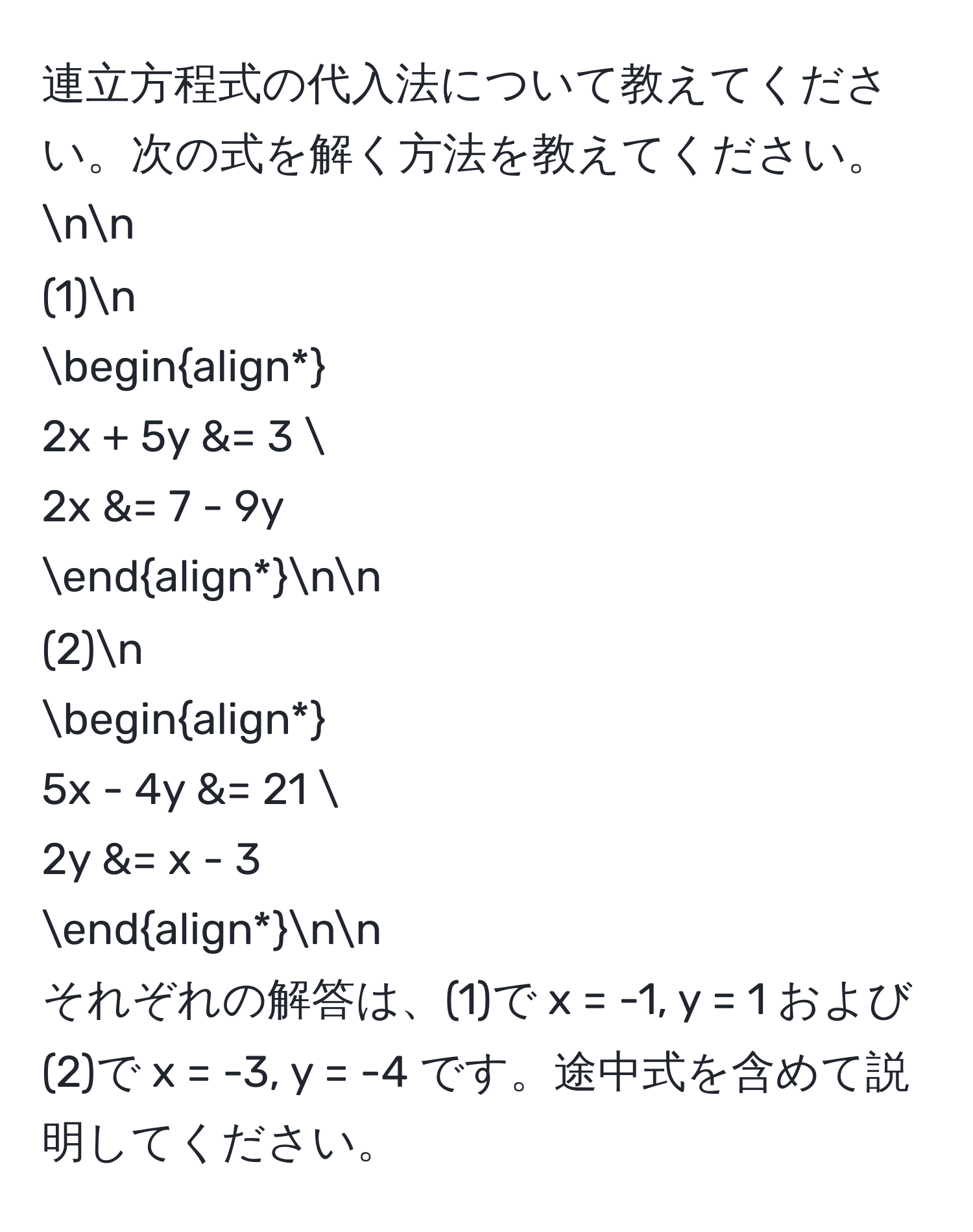 連立方程式の代入法について教えてください。次の式を解く方法を教えてください。nn
(1)n
beginalign*
2x + 5y &= 3 
2x &= 7 - 9y
endalign*nn
(2)n
beginalign*
5x - 4y &= 21 
2y &= x - 3
endalign*nn
それぞれの解答は、(1)で x = -1, y = 1 および (2)で x = -3, y = -4 です。途中式を含めて説明してください。