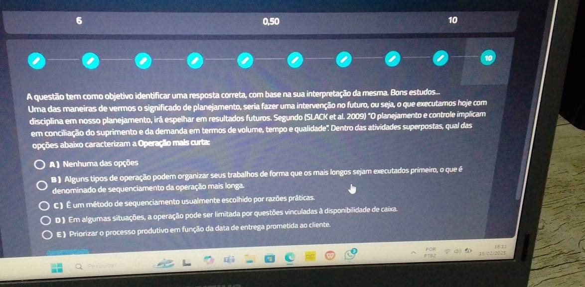 6 0,50 10
A questão tem como objetivo identificar uma resposta correta, com base na sua interpretação da mesma. Bons estudos...
Uma das maneiras de vermos o significado de planejamento, seria fazer uma intervenção no futuro, ou seja, o que executamos hoje com
disciplina em nosso planejamento, irá espelhar em resultados futuros. Segundo (SLACK et al. 2009) "O planejamento e controle implicam
em conciliação do suprimento e da demanda em termos de volume, tempo e qualidade'. Dentro das atividades superpostas, qual das
opções abaixo caracterizam a Operação mais curta:
A ) Nenhuma das opções
B ) Alguns tipos de operação podem organizar seus trabalhos de forma que os mais longos sejam executados primeiro, o que é
denominado de sequenciamento da operação mais longa.
C ) É um método de sequenciamento usualmente escolhido por razões práticas.
D ) Em algumas situações, a operação pode ser limitada por questões vinculadas à disponibilidade de caixa.
E 》 Priorizar o processo produtivo em função da data de entrega prometida ao cliente.
181
16/02/2025