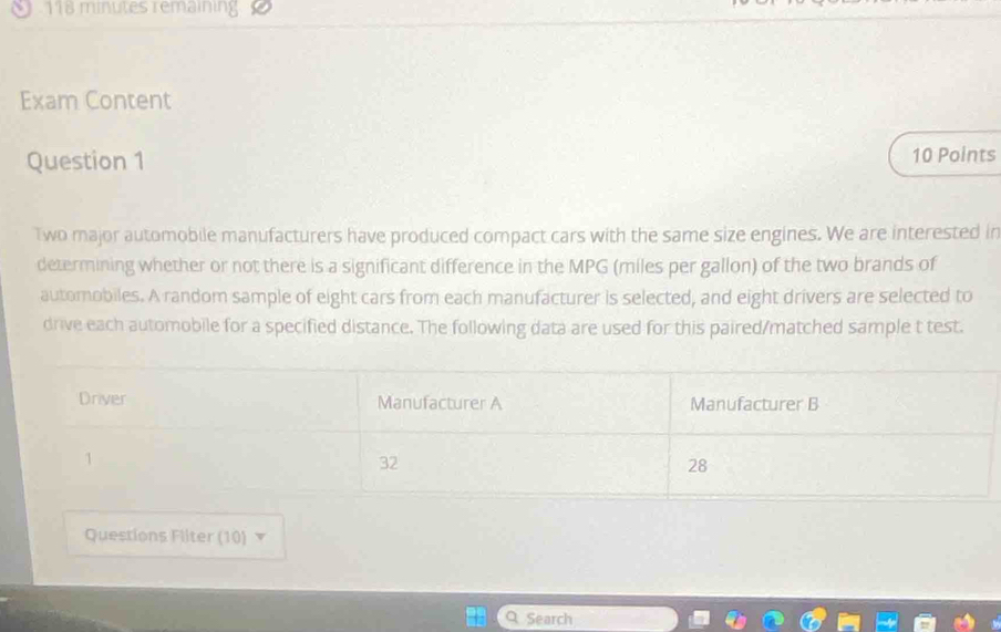 9 118 minutes remaining 
Exam Content 
Question 1 10 Points 
Two major automobile manufacturers have produced compact cars with the same size engines. We are interested in 
determining whether or not there is a significant difference in the MPG (miles per gallon) of the two brands of 
automobiles. A random sample of eight cars from each manufacturer is selected, and eight drivers are selected to 
drive each automobile for a specified distance. The following data are used for this paired/matched sample t test. 
Questions Fliter (10) ▼ 
Q Search