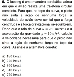 looping é uma manobra acrobática aérea
em que o avião realiza uma trajetória circular
completa. Para que, no topo da curva, o piloto
não sinta a ação de nenhuma força, a
velocidade do avião deve ser tal que a força
centrífuga e a força gravitacional se equilibrem.
Dado que o raio da curva R=250 metros e a
aceleração da gravidade g=10m/s^2 , calcule
a velocidade necessária para que o piloto não
sinta a ação de nenhuma força no topo da
curva. Assinale a alternativa correta:
a) 180 km/h
b) 270 km/h
c) 360 km/h
d) 540 km/h
e) 720 km/h