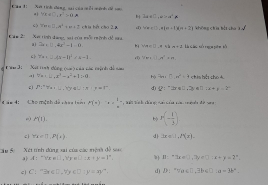 Xét tính đúng, sai của mỗi mệnh đề sau.
a) forall x∈ □ ,x^2>0,A
b) exists a∈ □ ,a>a^2>
c) forall n∈ □ ,n^2+n+2 chia hết cho 2.x d) forall n∈ □ ,n(n+1)(n+2) không chia hết cho 3.
Câu 2: Xét tính dùng, sai của mỗi mệnh đề sau.
a) exists x∈ □ ,4x^2-1=0. b) forall n∈ □ ,n và n+2 là các số nguyên tố.
c) forall x∈ □ ,(x-1)^2!= x-1. d) forall n∈ □ ,n^2>n,
Câu 3: Xét tính đúng (sai) của các mệnh đề sau
a) forall x∈ □ ,x^3-x^2+1>0, b) exists n∈ □ ,n^2+3 chia hết cho 4.
c) P:''forall x∈ □ ,forall y∈ □ :x+y=1^n. d) Q:^mexists x∈ □ ,exists y∈ □ ;x+y=2^n.
Câu 4: Cho mệnh đề chứa biển P(x):''x> 1/x  * , xét tính đúng sai của các mệnh đề sau:
a) P(1).
b) P(- 1/3 ).
c) forall x∈ □ ,P(x). d) exists x∈ □ ,P(x).
Câu 5: Xét tính dúng sai của các mệnh đề sau:
a) A: ^rr forall x∈ □ ,forall y∈ □ :x+y=1''. b) B : " exists x∈ □ ,exists y∈ □ :x+y=2^n.
c) C:''exists x∈ □ ,forall y∈ □ ;y=xy''. d) D: ''forall a∈ □ ,exists b∈ □ :a=3b''.