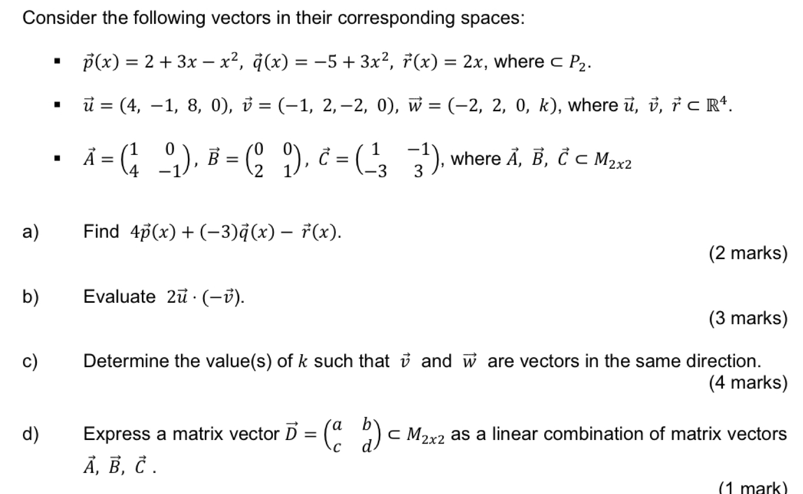 Consider the following vectors in their corresponding spaces:
vector p(x)=2+3x-x^2, vector q(x)=-5+3x^2, vector r(x)=2x , where ⊂ P_2.
vector u=(4,-1,8,0), vector v=(-1,2,-2,0), vector w=(-2,2,0,k) , where vector u, vector v, vector r⊂ R^4.
vector A=beginpmatrix 1&0 4&-1endpmatrix , vector B=beginpmatrix 0&0 2&1endpmatrix , vector C=beginpmatrix 1&-1 -3&3endpmatrix , where vector A, vector B, vector C⊂ M_2x2
a) Find 4vector p(x)+(-3)vector q(x)-vector r(x). 
(2 marks) 
b) Evaluate 2vector u· (-vector v). 
(3 marks) 
c) Determine the value(s) of k such that vector v and vector W are vectors in the same direction. 
(4 marks) 
d) Express a matrix vector vector D=beginpmatrix a&b c&dendpmatrix ⊂ M_2x2 as a linear combination of matrix vectors
vector A, vector B, vector C. 
(1 mark)