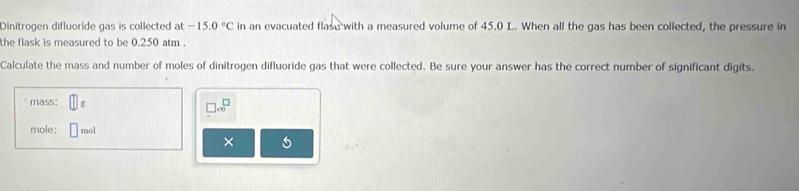 Dinitrogen difluoride gas is collected at -15.0°C in an evacuated flase with a measured volume of 45.0 L. When all the gas has been collected, the pressure in 
the flask is measured to be 0.250 atm. 
Calculate the mass and number of moles of dinitrogen difluoride gas that were collected. Be sure your answer has the correct number of significant digits. 
mass: □ _1 
□ .sqrt()^□  
mole: □ mol
×